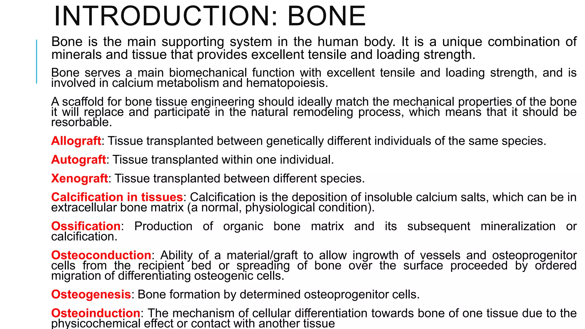 INTRODUCTION: BONE
Bone is the main supporting system in the human body. It is a unique combination of
minerals and tissue that provides excellent tensile and loading strength.
Bone serves a main biomechanical function with excellent tensile and loading strength, and is
involved in calcium metabolism and hematopoiesis.
A scaffold for bone tissue engineering should ideally match the mechanical properties of the bone
it will replace and participate in the natural remodeling process, which means that it should be
resorbable.
Allograft: Tissue transplanted between genetically different individuals of the same species.

Autograft: Tissue transplanted within one individual.
Xenograft: Tissue transplanted between different species.
Calcification in tissues: Calcification is the deposition of insoluble calcium salts, which can be in
extracellular bone matrix (a normal, physiological condition).
Ossification: Production of organic bone matrix and its subsequent mineralization or
calcification.
Osteoconduction: Ability of a material/graft to allow ingrowth of vessels and osteoprogenitor
cells from the recipient bed or spreading of bone over the surface proceeded by ordered
migration of differentiating osteogenic cells.
Osteogenesis: Bone formation by determined osteoprogenitor cells.

Osteoinduction: The mechanism of cellular differentiation towards bone of one tissue due to the
physicochemical effect or contact with another tissue

 