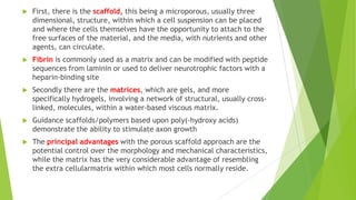 

First, there is the scaffold, this being a microporous, usually three
dimensional, structure, within which a cell suspension can be placed
and where the cells themselves have the opportunity to attach to the
free surfaces of the material, and the media, with nutrients and other
agents, can circulate.



Fibrin is commonly used as a matrix and can be modified with peptide
sequences from laminin or used to deliver neurotrophic factors with a
heparin-binding site



Secondly there are the matrices, which are gels, and more
specifically hydrogels, involving a network of structural, usually crosslinked, molecules, within a water-based viscous matrix.



Guidance scaffolds/polymers based upon poly(-hydroxy acids)
demonstrate the ability to stimulate axon growth



The principal advantages with the porous scaffold approach are the
potential control over the morphology and mechanical characteristics,
while the matrix has the very considerable advantage of resembling
the extra cellularmatrix within which most cells normally reside.

 