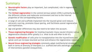 Summary


Neurotrophic factors play an important, but complicated, role in regenerative
therapies.



The limited regeneration in the central nervous system (CNS) is primarily due to
the different cellular and molecular environment and less to the internal
properties of the corresponding neurons.



A range of cell and scaffolds implanted into the injured spinal cord reduces
astrocytic scarring, promotes tissue sparing, and facilitates axonal regeneration
and myelination.



Age and gender differences may also need to be taken into account.



Tissue engineering therapies for treating traumatic injury (acute/chronic) versus
degenerative diseases differ greatly (i.e. what to do and when to do it?).



Genetic modification of cells prior to transplantation into the injured brain and
spinal cord can increase neuronal survival and enhance the regeneration response.



Neural tissue engineering strategies commonly adopt multifactorial strategies
both in terms of diversity of therapies (i.e. scaffold and cells and drugs) and timing
of interventions (parallel orsequential).

 