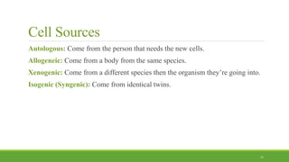 Cell Sources
Autologous: Come from the person that needs the new cells.
Allogeneic: Come from a body from the same species.
Xenogenic: Come from a different species then the organism they’re going into.
Isogenic (Syngenic): Come from identical twins.
11
 