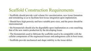 Scaffold Construction Requirements
Scaffolds should provide void volume for vascularization, new tissue formation
and remodeling so as to facilitate host tissue integration upon implantation.
Should have high porosity and have suitable pore sizes, and the pores should be
interconnected.
the biomaterials should also be degradable upon implantation at a rate matching
that of the new matrix production by the developing tissue.
The biomaterials used to fabricate the scaffolds need to be compatible with the
cellular components of the engineered tissues and endogenous cells in host tissue.
Scaffolds provide mechanical and shape stability to the tissue defect.
13
 