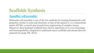 Scaffolds Synthesis
Nanofiber self-assembly:
Molecular self-assembly is one of the few methods for creating biomaterials with
properties similar in scale and chemistry to that of the natural in vivo extracellular
matrix (ECM), a crucial step toward tissue engineering of complex tissues.
Moreover, these hydrogel scaffolds have shown superiority in in vivo toxicology
and biocompatibility compared to traditional macro scaffolds and animal-derived
materials (Cassidy JW, 2014).
16
 