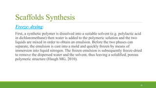 Scaffolds Synthesis
Freeze- drying:
First, a synthetic polymer is dissolved into a suitable solvent (e.g. polylactic acid
in dichloromethane) then water is added to the polymeric solution and the two
liquids are mixed in order to obtain an emulsion. Before the two phases can
separate, the emulsion is cast into a mold and quickly frozen by means of
immersion into liquid nitrogen. The frozen emulsion is subsequently freeze-dried
to remove the dispersed water and the solvent, thus leaving a solidified, porous
polymeric structure (Haugh MG, 2010).
18
 