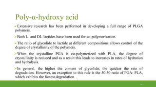 Poly-α-hydroxy acid
Extensive research has been performed in developing a full range of PLGA
polymers.
Both L- and DL-lactides have been used for co-polymerization.
The ratio of glycolide to lactide at different compositions allows control of the
degree of crystallinity of the polymers.
When the crystalline PGA is co-polymerized with PLA, the degree of
crystallinity is reduced and as a result this leads to increases in rates of hydration
and hydrolysis.
In general, the higher the content of glycolide, the quicker the rate of
degradation. However, an exception to this rule is the 50:50 ratio of PGA: PLA,
which exhibits the fastest degradation.
23
 