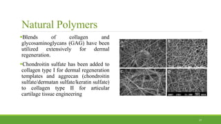 Natural Polymers
Blends of collagen and
glycosaminoglycans (GAG) have been
utilized extensively for dermal
regeneration.
Chondroitin sulfate has been added to
collagen type I for dermal regeneration
templates and aggrecan (chondroitin
sulfate/dermatan sulfate/keratin sulfate)
to collagen type II for articular
cartilage tissue engineering
27
 