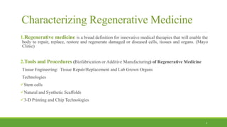 Characterizing Regenerative Medicine
1.Regenerative medicine is a broad definition for innovative medical therapies that will enable the
body to repair, replace, restore and regenerate damaged or diseased cells, tissues and organs. (Mayo
Clinic)
2.Tools and Procedures (Biofabrication or Additive Manufacturing) of Regenerative Medicine
Tissue Engineering: Tissue Repair/Replacement and Lab Grown Organs
Technologies
Stem cells
Natural and Synthetic Scaffolds
3-D Printing and Chip Technologies
3
 