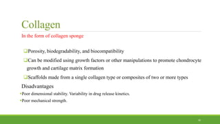 Collagen
In the form of collagen sponge
Porosity, biodegradability, and biocompatibility
Can be modified using growth factors or other manipulations to promote chondrocyte
growth and cartilage matrix formation
Scaffolds made from a single collagen type or composites of two or more types
Disadvantages
Poor dimensional stability. Variability in drug release kinetics.
Poor mechanical strength.
30
 