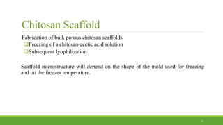 Chitosan Scaffold
Fabrication of bulk porous chitosan scaffolds
Freezing of a chitosan-acetic acid solution
Subsequent lyophilization
Scaffold microstructure will depend on the shape of the mold used for freezing
and on the freezer temperature.
32
 
