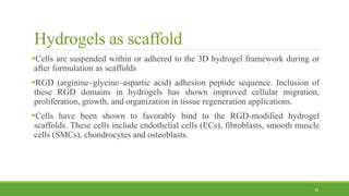 Hydrogels as scaffold
Cells are suspended within or adhered to the 3D hydrogel framework during or
after formulation as scaffolds
RGD (arginine–glycine–aspartic acid) adhesion peptide sequence. Inclusion of
these RGD domains in hydrogels has shown improved cellular migration,
proliferation, growth, and organization in tissue regeneration applications.
Cells have been shown to favorably bind to the RGD-modified hydrogel
scaffolds. These cells include endothelial cells (ECs), fibroblasts, smooth muscle
cells (SMCs), chondrocytes and osteoblasts.
34
 