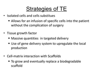 • Isolated cells and cells substitues
 Allows for an infusion of specific cells into the patient
without the complication of surgery
• Tissue growth factor
 Massive quantities in targeted delivery
 Use of gene delivery system to upregulate the local
production
• Cell-matrix interaction with Scaffolds
 To grow and eventually replace a biodegradable
scaffold
Strategies of TE
 