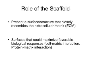 Role of the Scaffold
• Present a surface/structure that closely
resembles the extracellular matrix (ECM)
• Surfaces that could maximize favorable
biological responses (cell-matrix interaction,
Protein-matrix interaction)
 