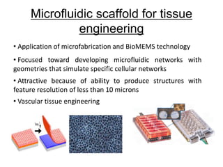 Microfluidic scaffold for tissue
engineering
• Application of microfabrication and BioMEMS technology
• Focused toward developing microfluidic networks with
geometries that simulate specific cellular networks
• Attractive because of ability to produce structures with
feature resolution of less than 10 microns
• Vascular tissue engineering
 