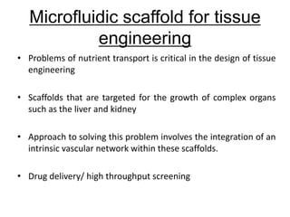 • Problems of nutrient transport is critical in the design of tissue
engineering
• Scaffolds that are targeted for the growth of complex organs
such as the liver and kidney
• Approach to solving this problem involves the integration of an
intrinsic vascular network within these scaffolds.
• Drug delivery/ high throughput screening
Microfluidic scaffold for tissue
engineering
 