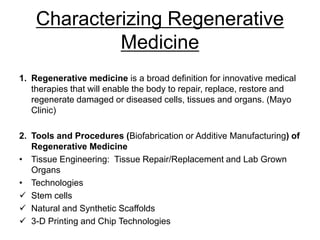 Characterizing Regenerative
Medicine
1. Regenerative medicine is a broad definition for innovative medical
therapies that will enable the body to repair, replace, restore and
regenerate damaged or diseased cells, tissues and organs. (Mayo
Clinic)
2. Tools and Procedures (Biofabrication or Additive Manufacturing) of
Regenerative Medicine
• Tissue Engineering: Tissue Repair/Replacement and Lab Grown
Organs
• Technologies
 Stem cells
 Natural and Synthetic Scaffolds
 3-D Printing and Chip Technologies
 