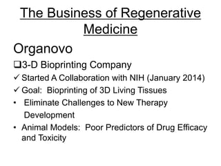 The Business of Regenerative
Medicine
Organovo
3-D Bioprinting Company
 Started A Collaboration with NIH (January 2014)
 Goal: Bioprinting of 3D Living Tissues
• Eliminate Challenges to New Therapy
Development
• Animal Models: Poor Predictors of Drug Efficacy
and Toxicity
 