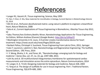 • Langer R1, Vacanti JP., Tissue engineering, Science, May 1993
• K. Ren, Y. Chen, H. Wu, New materials for microfluidics in biology, Current Opinion in Biotechnology Volume
25, 2014
• Ott HC et al., Perfusion-decellularized matrix: using nature's platform to engineer a bioartificial
heart, Nature Medicine, 2008
• Sala et al., Current Applications of Tissue Engineering in Biomedicine, J Biochip Tissue chip 2012,
S2
• Sabu Thomas,Yves Grohens,Neethu Ninan, Nanotechnology Applications for Tissue Engineering,
1st Edition, William Andrew (Elsevier) (Google Books): http://bit.ly/1DPqoTZ
• Washington University in St. Louis, 3-D printer creates transformative device for heart
treatment: https://news.wustl.edu/news/Pages/26554.aspx
• Norbert Pallua, Christoph V. Suscheck, Tissue Engineering From Lab to Clinic, 2011, Springer
• Cato T. Laurencin, Lakshmi S. Nair, Nanotechnology and Regenerative Engineering: The Scaffold,
Second Edition, CRC Press, 2014
• I. Y. Wong, Bhatia, S. N., and Toner, M., “Nanotechnology: emerging tools for biology and
medicine.”, Genes Dev, vol. 27, no. 22, pp. 2397-408, 2013.
• Lizhi Xu and al. 3D multifunctional integumentary membranes for spatiotemporal cardiac
measurements and stimulation across the entire epicardium, Nature Communications, 2014
• R. Langer, D. A. Tirrell, Designing materials for biology and medicine, Nature 428, 2004
• S. Yang et al. The design of scaffolds for use in tissue engineering. Part I. Traditional factors.
Tissue Engineering, 7(6):679–689, 2001
References
 