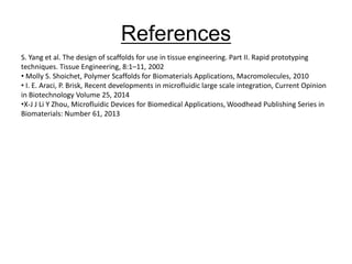 S. Yang et al. The design of scaffolds for use in tissue engineering. Part II. Rapid prototyping
techniques. Tissue Engineering, 8:1–11, 2002
• Molly S. Shoichet, Polymer Scaffolds for Biomaterials Applications, Macromolecules, 2010
• I. E. Araci, P. Brisk, Recent developments in microfluidic large scale integration, Current Opinion
in Biotechnology Volume 25, 2014
•X-J J Li Y Zhou, Microfluidic Devices for Biomedical Applications, Woodhead Publishing Series in
Biomaterials: Number 61, 2013
References
 