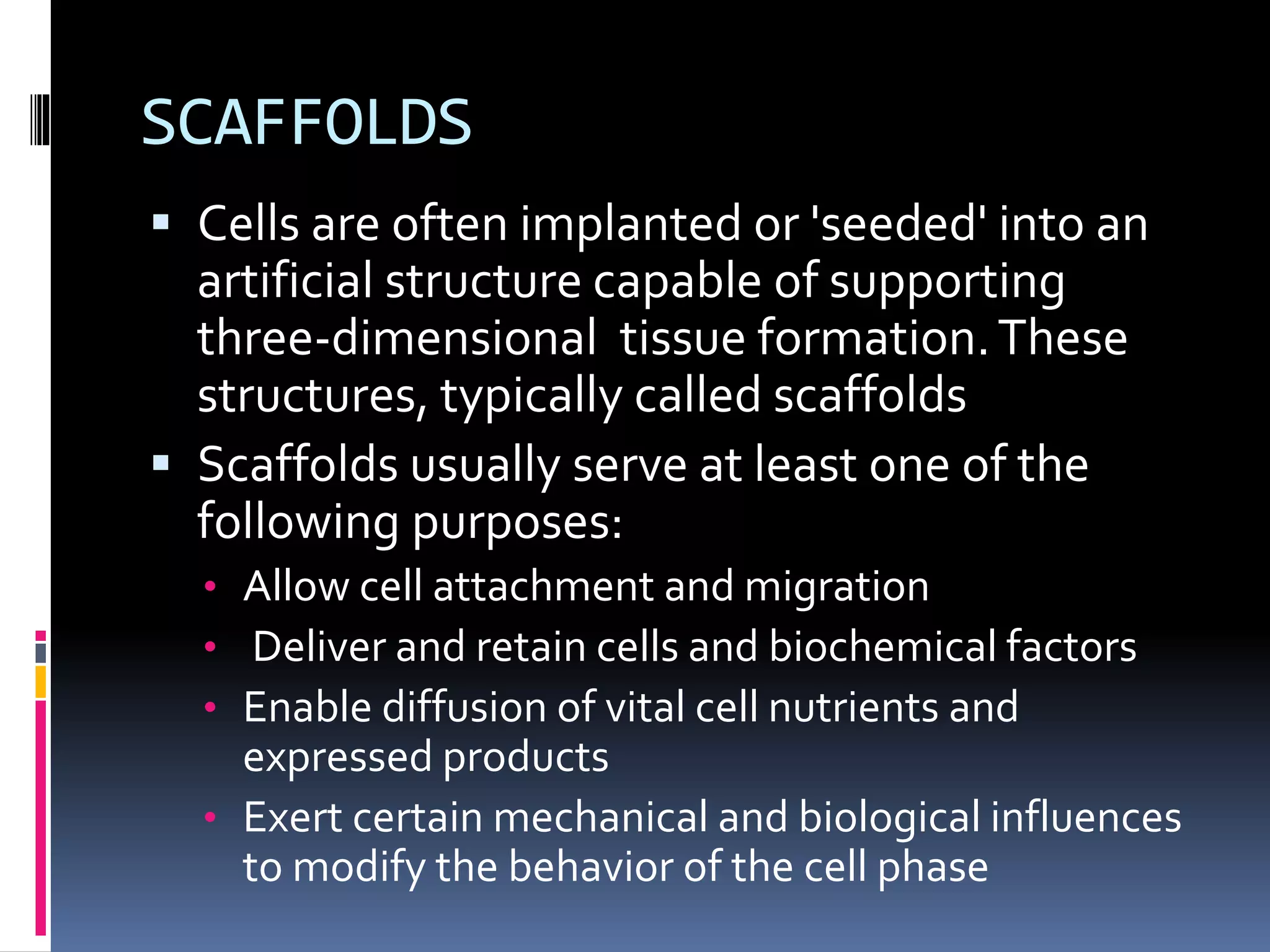 SCAFFOLDS
 Cells are often implanted or 'seeded' into an
artificial structure capable of supporting
three-dimensional tissue formation.These
structures, typically called scaffolds
 Scaffolds usually serve at least one of the
following purposes:
• Allow cell attachment and migration
• Deliver and retain cells and biochemical factors
• Enable diffusion of vital cell nutrients and
expressed products
• Exert certain mechanical and biological influences
to modify the behavior of the cell phase
 