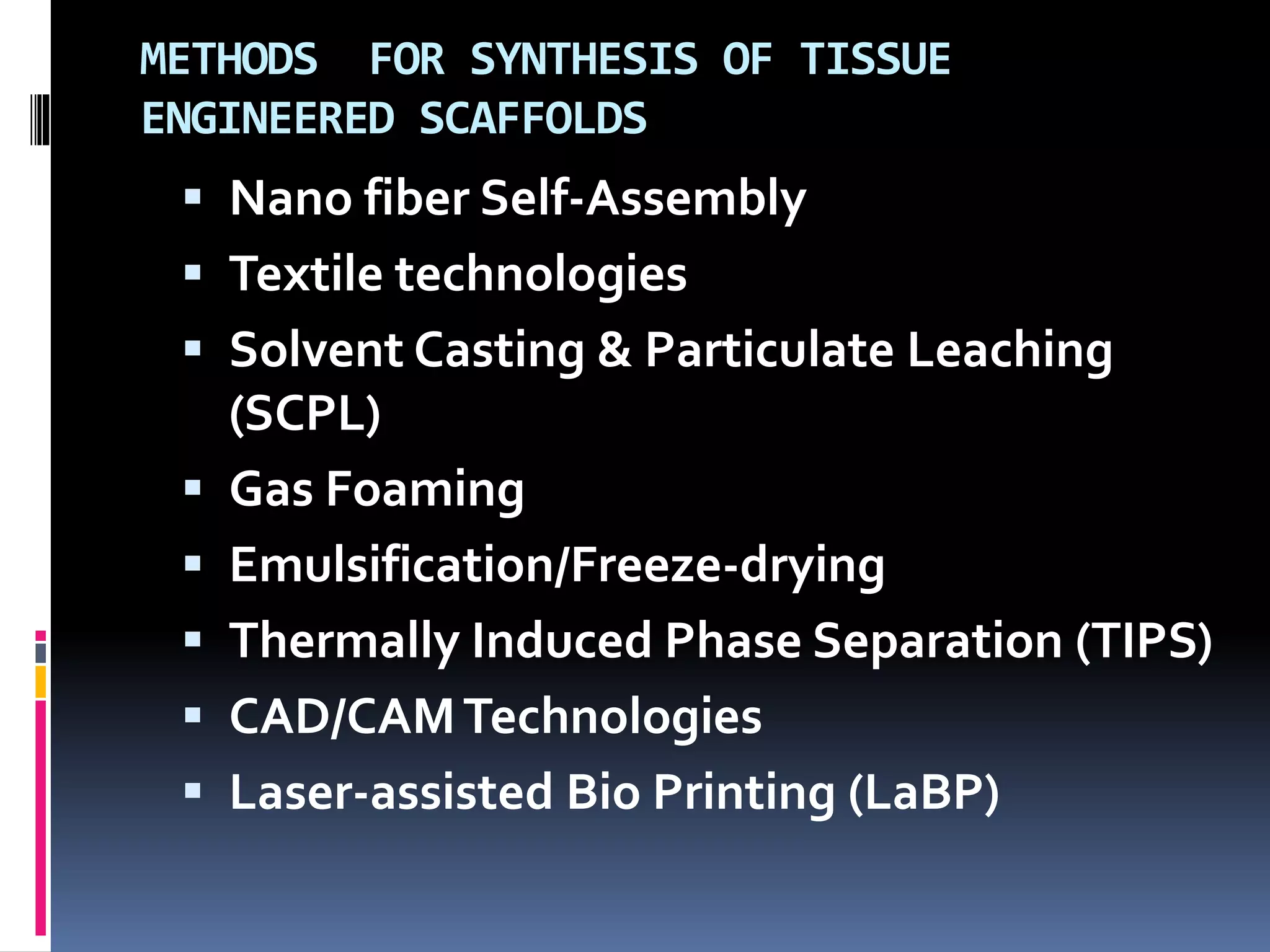 METHODS FOR SYNTHESIS OF TISSUE
ENGINEERED SCAFFOLDS
 Nano fiber Self-Assembly
 Textile technologies
 Solvent Casting & Particulate Leaching
(SCPL)
 Gas Foaming
 Emulsification/Freeze-drying
 Thermally Induced Phase Separation (TIPS)
 CAD/CAMTechnologies
 Laser-assisted Bio Printing (LaBP)
 