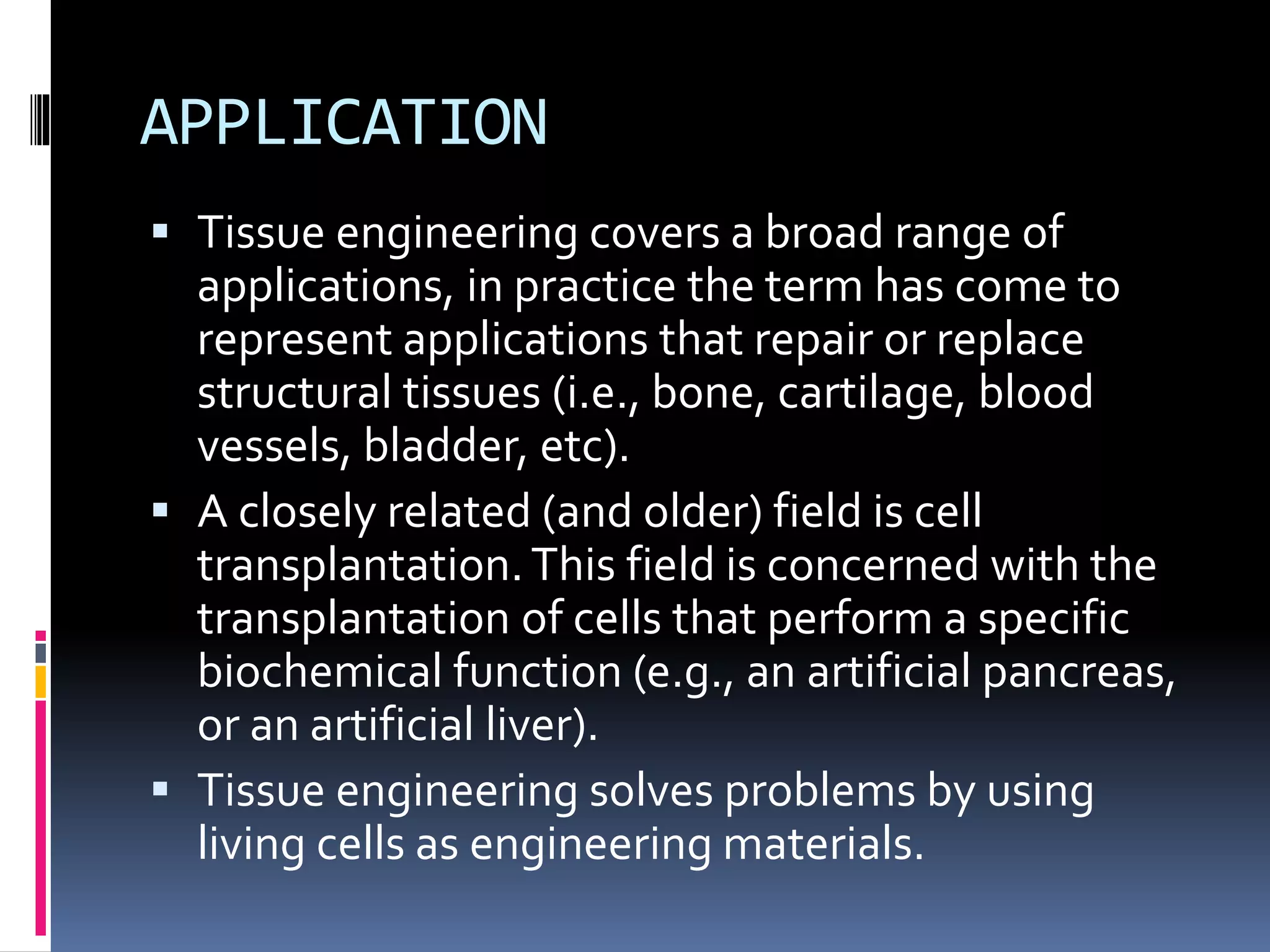 APPLICATION
 Tissue engineering covers a broad range of
applications, in practice the term has come to
represent applications that repair or replace
structural tissues (i.e., bone, cartilage, blood
vessels, bladder, etc).
 A closely related (and older) field is cell
transplantation.This field is concerned with the
transplantation of cells that perform a specific
biochemical function (e.g., an artificial pancreas,
or an artificial liver).
 Tissue engineering solves problems by using
living cells as engineering materials.
 