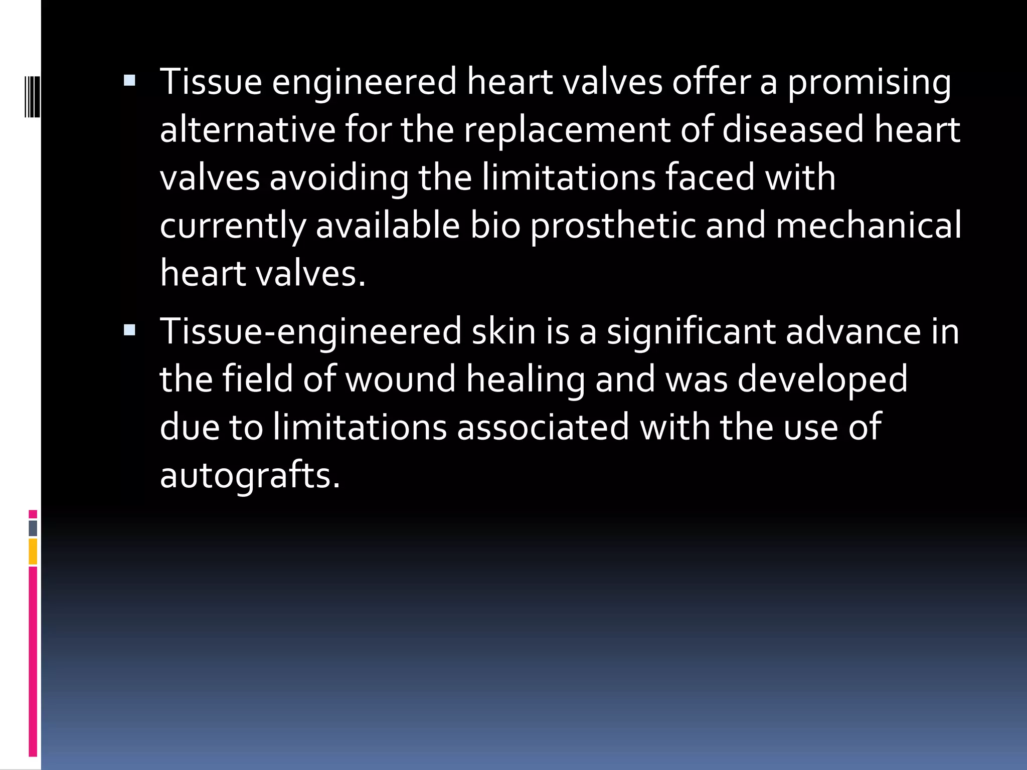  Tissue engineered heart valves offer a promising
alternative for the replacement of diseased heart
valves avoiding the limitations faced with
currently available bio prosthetic and mechanical
heart valves.
 Tissue-engineered skin is a significant advance in
the field of wound healing and was developed
due to limitations associated with the use of
autografts.
 