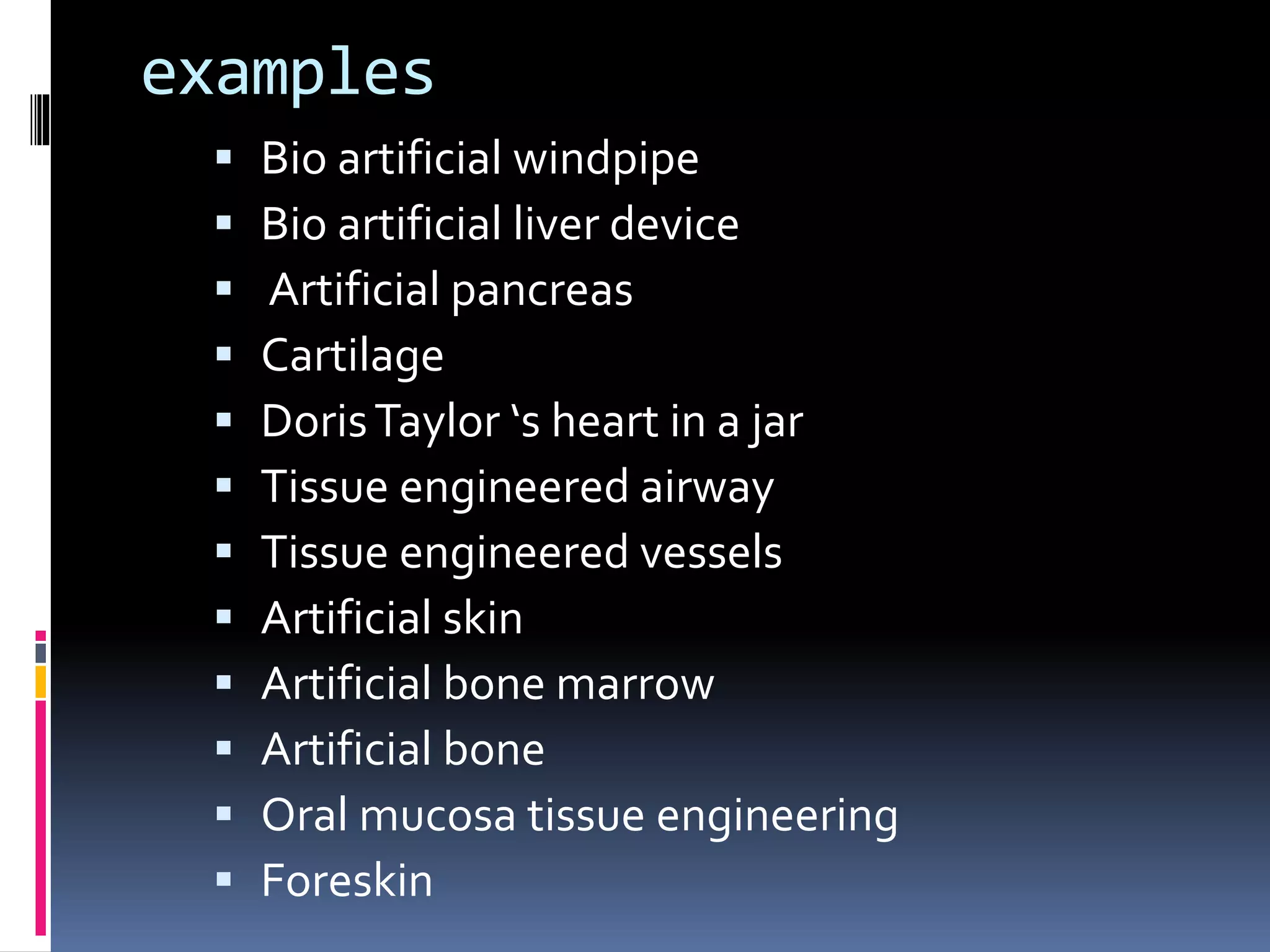 examples
 Bio artificial windpipe
 Bio artificial liver device
 Artificial pancreas
 Cartilage
 DorisTaylor ‘s heart in a jar
 Tissue engineered airway
 Tissue engineered vessels
 Artificial skin
 Artificial bone marrow
 Artificial bone
 Oral mucosa tissue engineering
 Foreskin
 