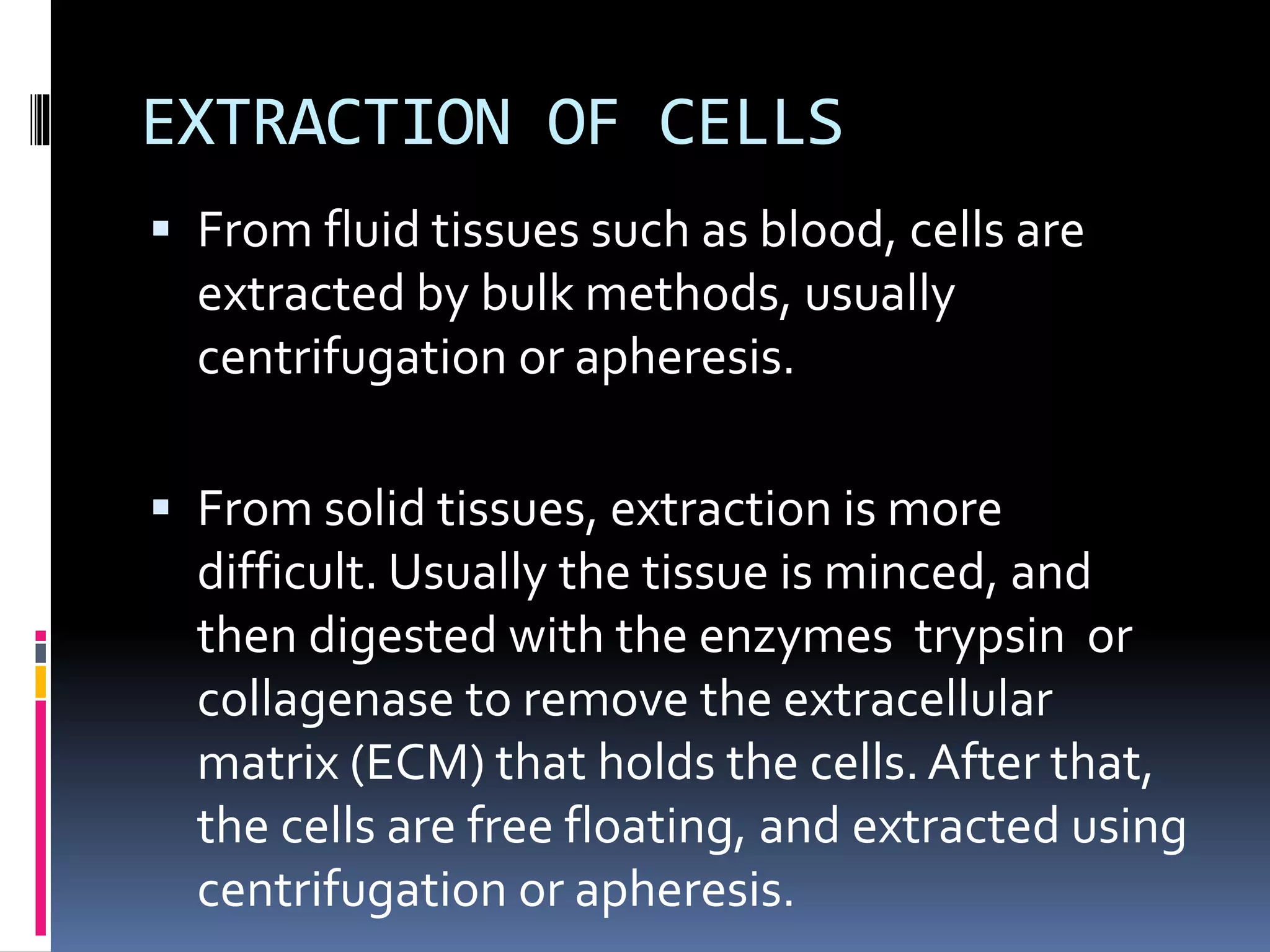 EXTRACTION OF CELLS
 From fluid tissues such as blood, cells are
extracted by bulk methods, usually
centrifugation or apheresis.
 From solid tissues, extraction is more
difficult. Usually the tissue is minced, and
then digested with the enzymes trypsin or
collagenase to remove the extracellular
matrix (ECM) that holds the cells. After that,
the cells are free floating, and extracted using
centrifugation or apheresis.
 