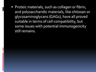  Proteic materials, such as collagen or fibrin,
and polysaccharidic materials, like chitosan or
glycosaminoglycans (GAGs), have all proved
suitable in terms of cell compatibility, but
some issues with potential immunogenicity
still remains.
 