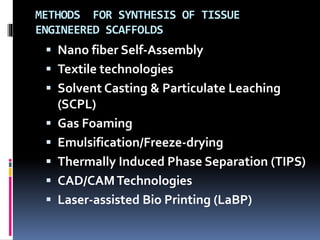 METHODS FOR SYNTHESIS OF TISSUE
ENGINEERED SCAFFOLDS
 Nano fiber Self-Assembly
 Textile technologies
 Solvent Casting & Particulate Leaching
(SCPL)
 Gas Foaming
 Emulsification/Freeze-drying
 Thermally Induced Phase Separation (TIPS)
 CAD/CAMTechnologies
 Laser-assisted Bio Printing (LaBP)
 