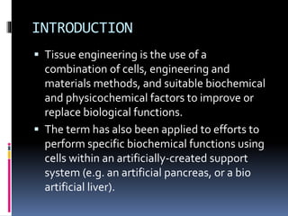 INTRODUCTION
 Tissue engineering is the use of a
combination of cells, engineering and
materials methods, and suitable biochemical
and physicochemical factors to improve or
replace biological functions.
 The term has also been applied to efforts to
perform specific biochemical functions using
cells within an artificially-created support
system (e.g. an artificial pancreas, or a bio
artificial liver).
 