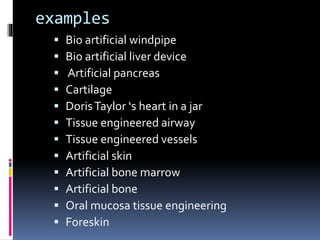 examples
 Bio artificial windpipe
 Bio artificial liver device
 Artificial pancreas
 Cartilage
 DorisTaylor ‘s heart in a jar
 Tissue engineered airway
 Tissue engineered vessels
 Artificial skin
 Artificial bone marrow
 Artificial bone
 Oral mucosa tissue engineering
 Foreskin
 
