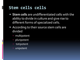 Stem cells cells
 Stem cells are undifferentiated cells with the
ability to divide in culture and give rise to
different forms of specialized cells.
 According to their source stem cells are
divided
 multipotent
 pluripotent
 totipotent
 unipotent
 