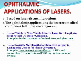 o Based on laser-tissue interactions.
o The ophthalmic applications that correct medical
conditions fall into two categories:
1. Use of Visible or Near-Visible Infrared Laser Wavelengths to
Treat Retinal Disease or Glaucoma.
Example- for the treatment of retinal tears and glaucoma.
2. Use of Invisible Wavelengths for Refractive Surgery to
Reshape the Cornea for Vision Correction.
Example- Laser in situ keratomileusis(LASIK) and
photorefractive keratectomy(PRK) for the treatment of
myopia.
 