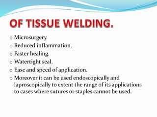 o Microsurgery.
o Reduced inflammation.
o Faster healing.
o Watertight seal.
o Ease and speed of application.
o Moreover it can be used endoscopically and
laproscopically to extent the range of its applications
to cases where sutures or staples cannot be used.
 