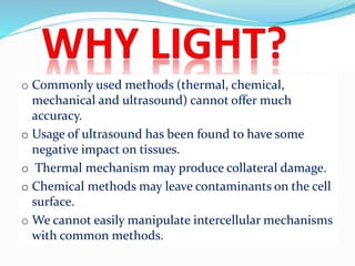 o Commonly used methods (thermal, chemical,
mechanical and ultrasound) cannot offer much
accuracy.
o Usage of ultrasound has been found to have some
negative impact on tissues.
o Thermal mechanism may produce collateral damage.
o Chemical methods may leave contaminants on the cell
surface.
o We cannot easily manipulate intercellular mechanisms
with common methods.
 