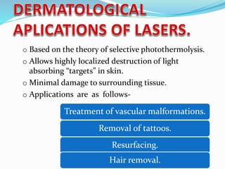 o Based on the theory of selective photothermolysis.
o Allows highly localized destruction of light
absorbing “targets” in skin.
o Minimal damage to surrounding tissue.
o Applications are as follows-
Removal of tattoos.
Treatment of vascular malformations.
Resurfacing.
Hair removal.
 