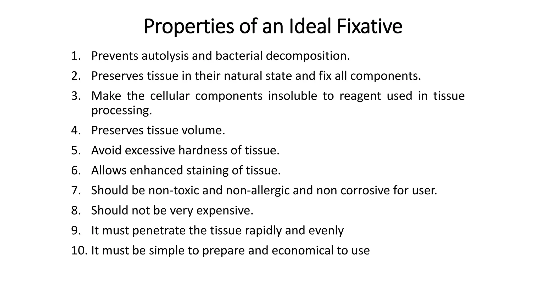 Properties of an Ideal Fixative
1. Prevents autolysis and bacterial decomposition.
2. Preserves tissue in their natural state and fix all components.
3. Make the cellular components insoluble to reagent used in tissue
processing.
4. Preserves tissue volume.
5. Avoid excessive hardness of tissue.
6. Allows enhanced staining of tissue.
7. Should be non-toxic and non-allergic and non corrosive for user.
8. Should not be very expensive.
9. It must penetrate the tissue rapidly and evenly
10. It must be simple to prepare and economical to use
 