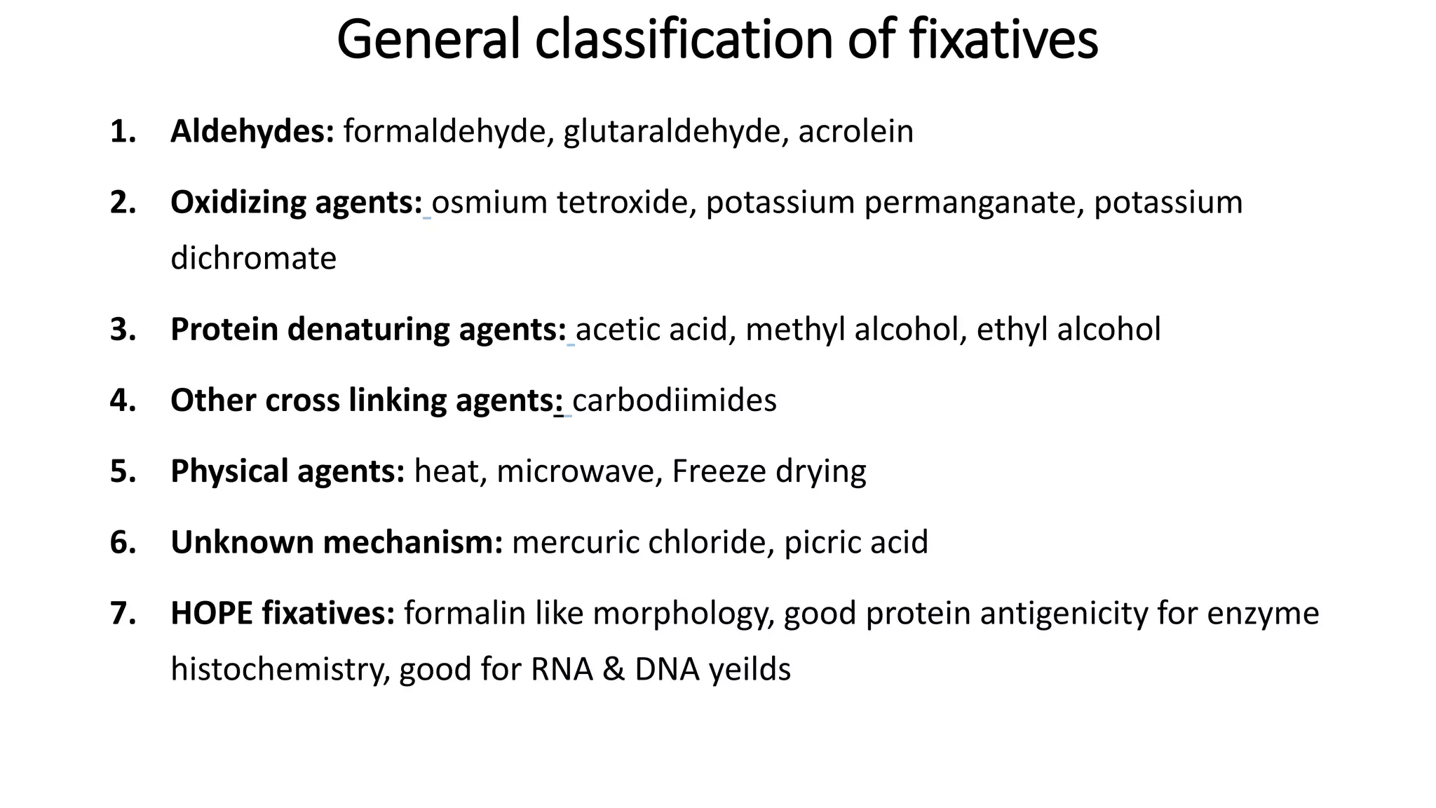 General classification of fixatives
1. Aldehydes: formaldehyde, glutaraldehyde, acrolein
2. Oxidizing agents: osmium tetroxide, potassium permanganate, potassium
dichromate
3. Protein denaturing agents: acetic acid, methyl alcohol, ethyl alcohol
4. Other cross linking agents: carbodiimides
5. Physical agents: heat, microwave, Freeze drying
6. Unknown mechanism: mercuric chloride, picric acid
7. HOPE fixatives: formalin like morphology, good protein antigenicity for enzyme
histochemistry, good for RNA & DNA yeilds
 