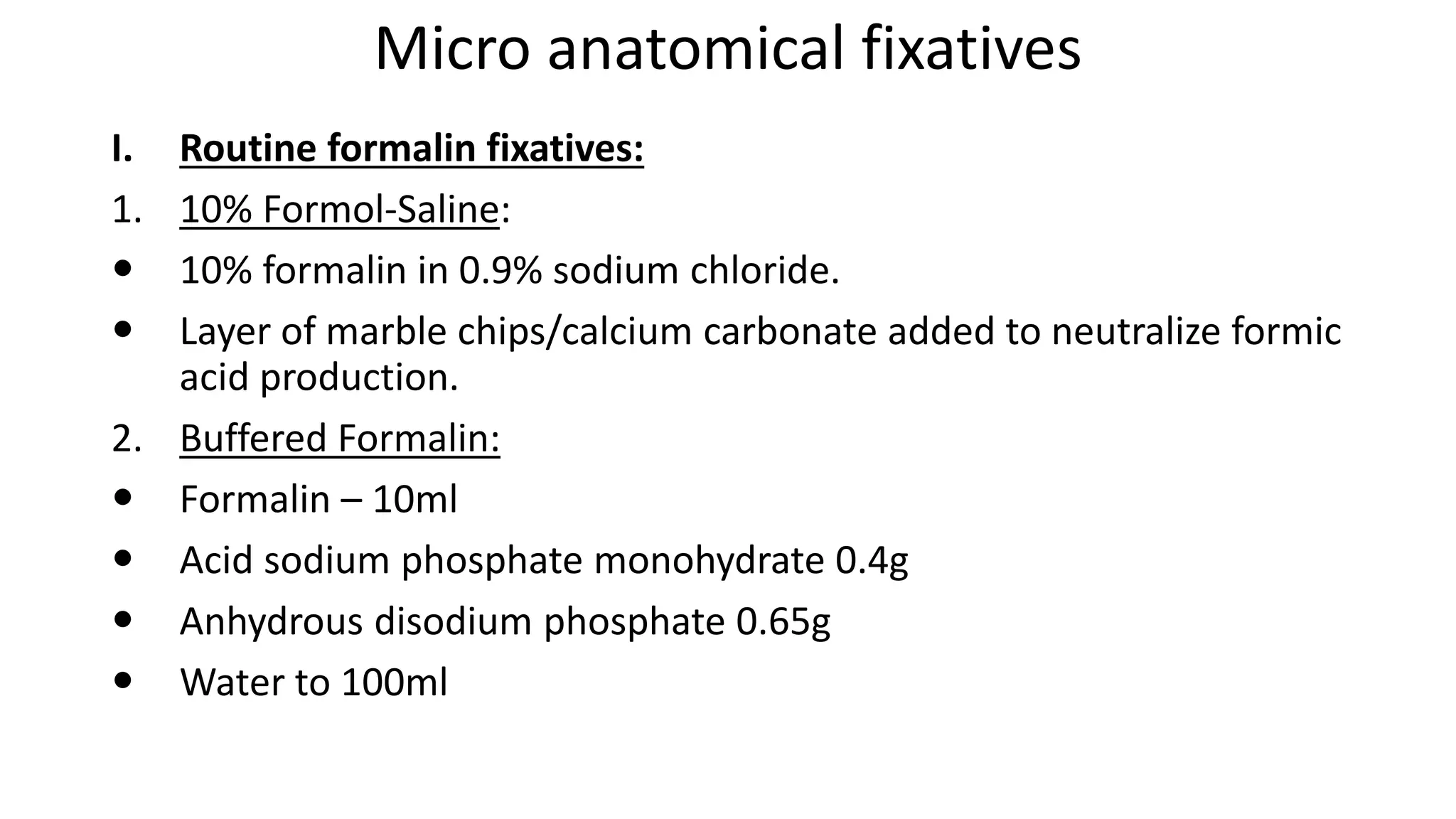 Micro anatomical fixatives
I. Routine formalin fixatives:
1. 10% Formol-Saline:
 10% formalin in 0.9% sodium chloride.
 Layer of marble chips/calcium carbonate added to neutralize formic
acid production.
2. Buffered Formalin:
 Formalin – 10ml
 Acid sodium phosphate monohydrate 0.4g
 Anhydrous disodium phosphate 0.65g
 Water to 100ml
 