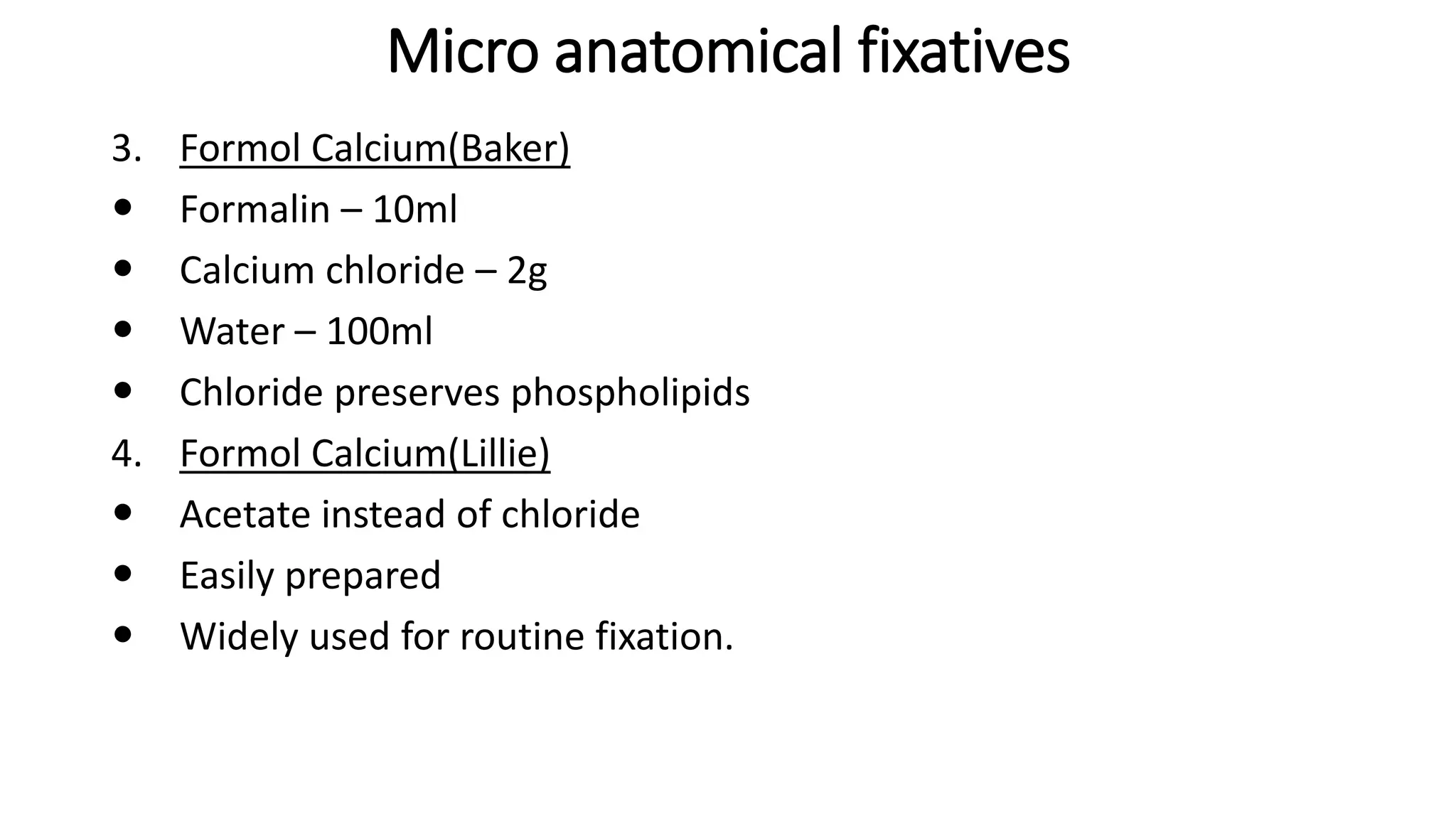 Micro anatomical fixatives
3. Formol Calcium(Baker)
 Formalin – 10ml
 Calcium chloride – 2g
 Water – 100ml
 Chloride preserves phospholipids
4. Formol Calcium(Lillie)
 Acetate instead of chloride
 Easily prepared
 Widely used for routine fixation.
 