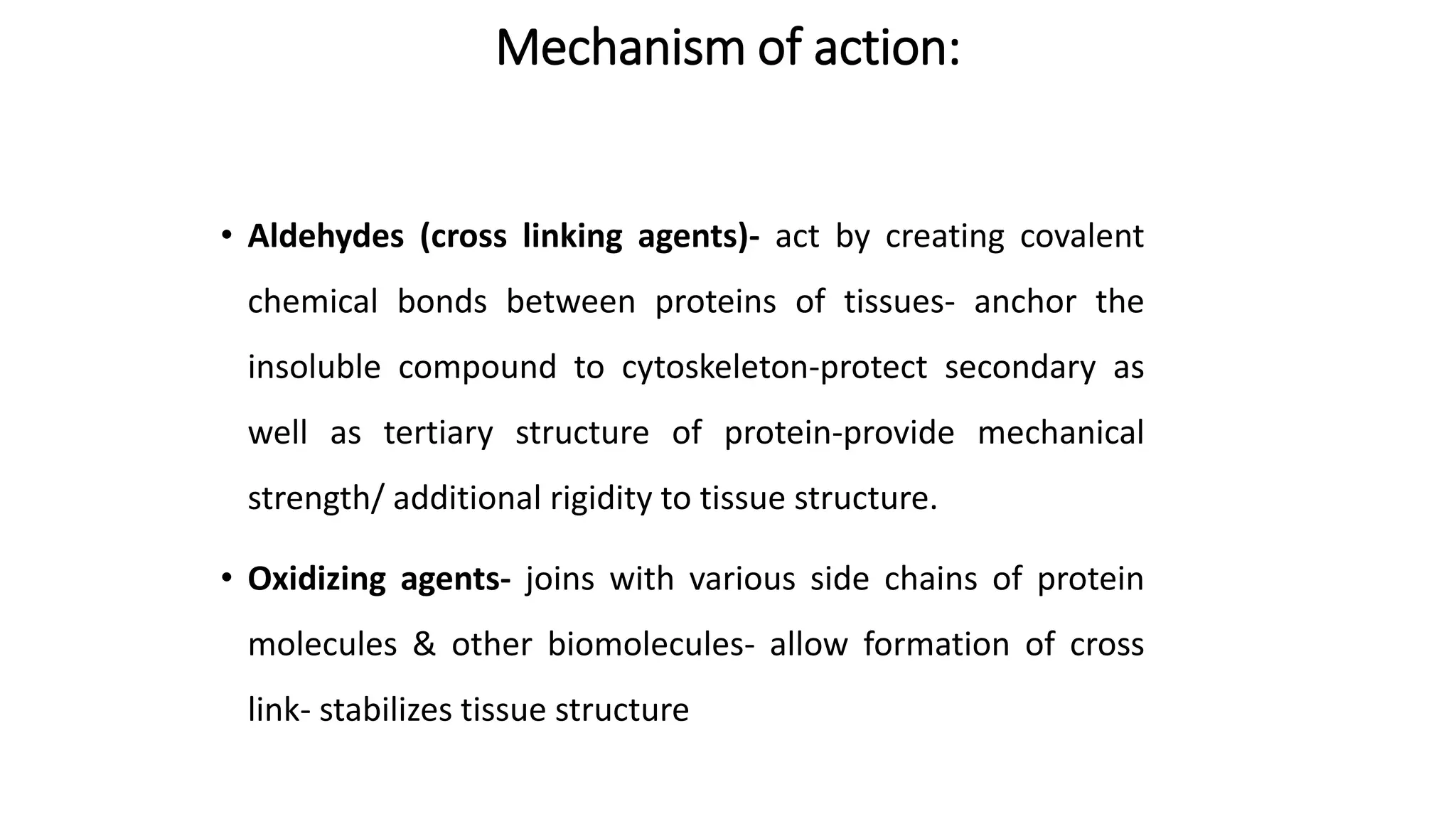 Mechanism of action:
• Aldehydes (cross linking agents)- act by creating covalent
chemical bonds between proteins of tissues- anchor the
insoluble compound to cytoskeleton-protect secondary as
well as tertiary structure of protein-provide mechanical
strength/ additional rigidity to tissue structure.
• Oxidizing agents- joins with various side chains of protein
molecules & other biomolecules- allow formation of cross
link- stabilizes tissue structure
 