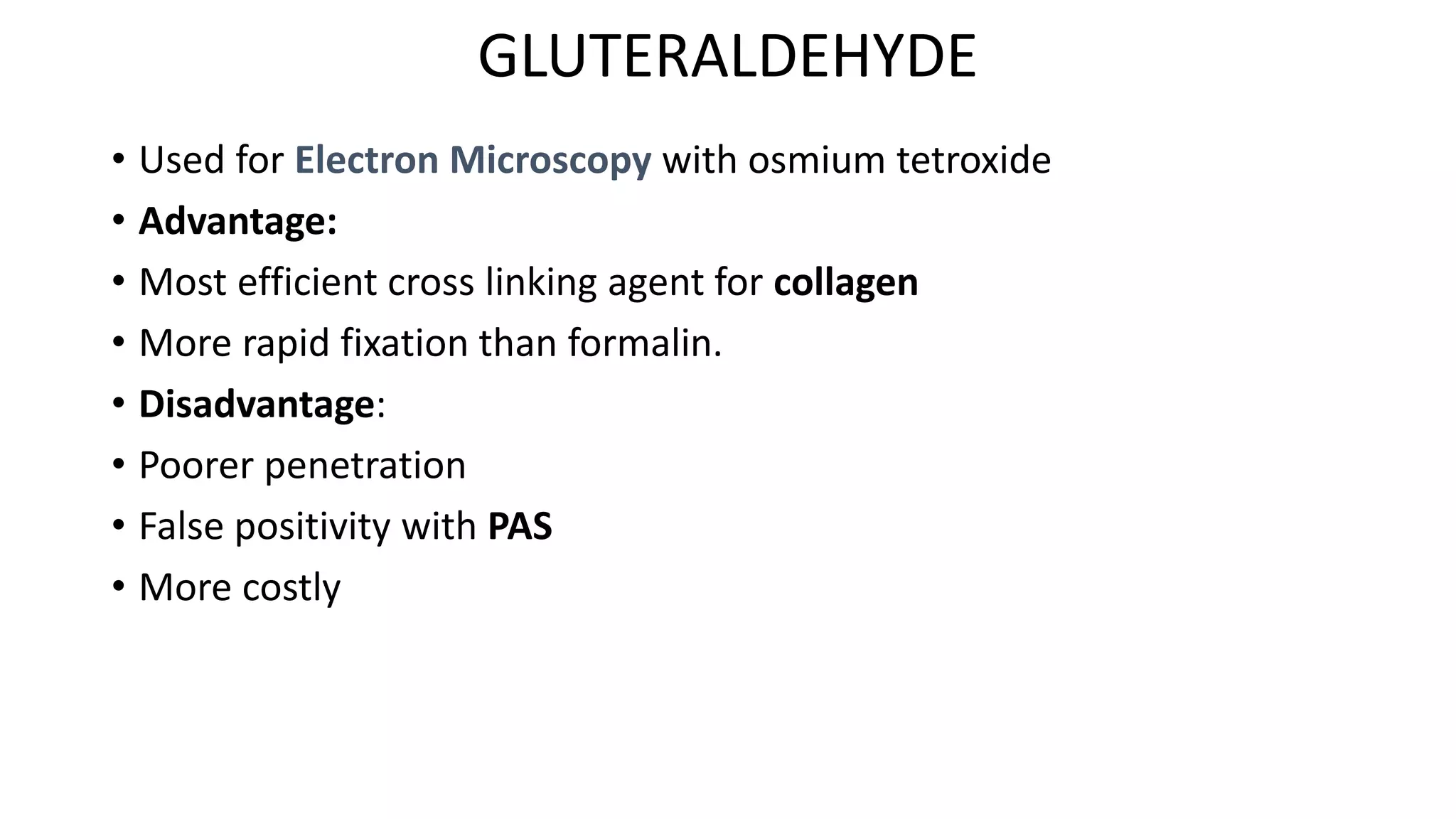 GLUTERALDEHYDE
• Used for Electron Microscopy with osmium tetroxide
• Advantage:
• Most efficient cross linking agent for collagen
• More rapid fixation than formalin.
• Disadvantage:
• Poorer penetration
• False positivity with PAS
• More costly
 