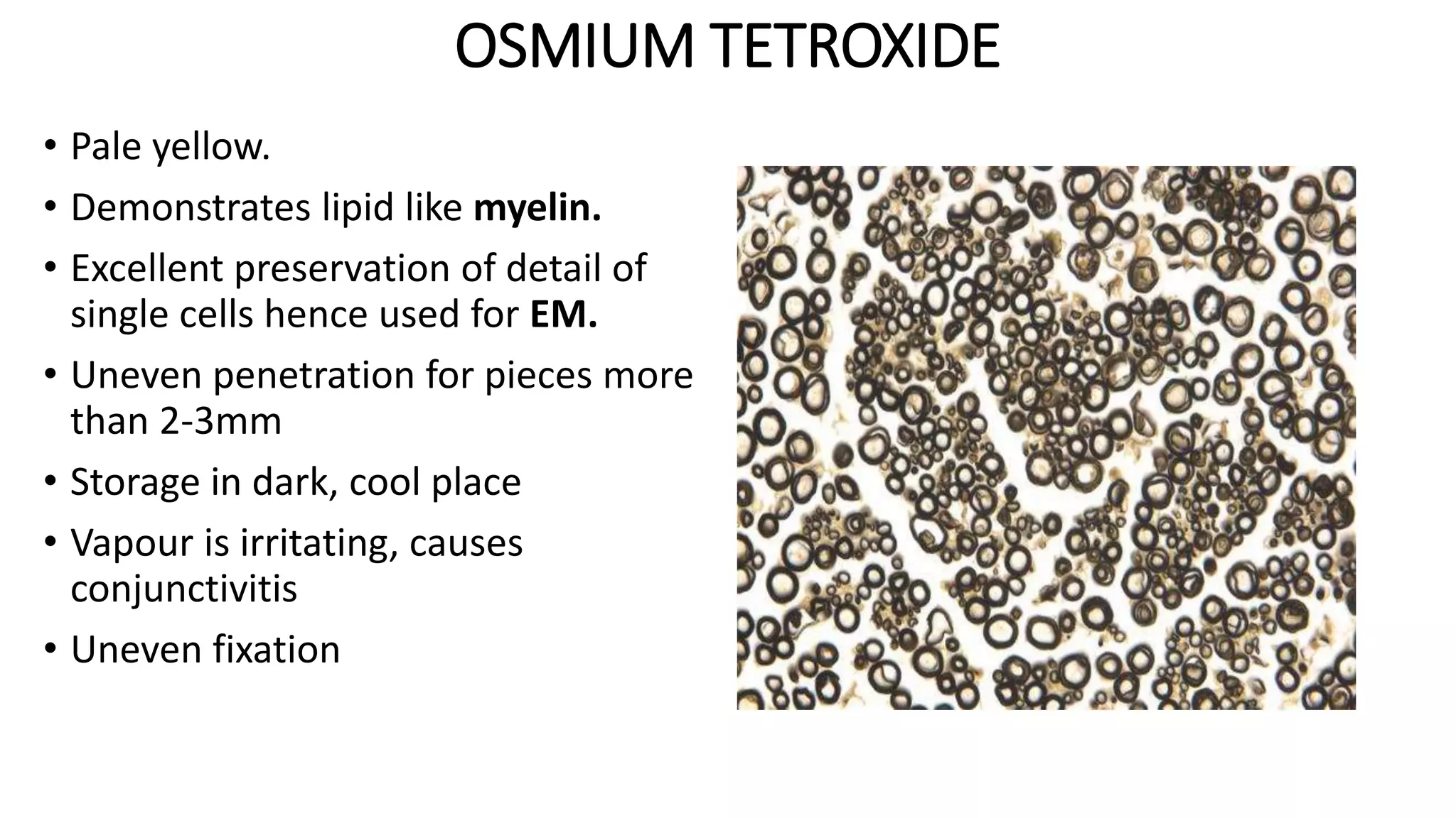 OSMIUM TETROXIDE
• Pale yellow.
• Demonstrates lipid like myelin.
• Excellent preservation of detail of
single cells hence used for EM.
• Uneven penetration for pieces more
than 2-3mm
• Storage in dark, cool place
• Vapour is irritating, causes
conjunctivitis
• Uneven fixation
 
