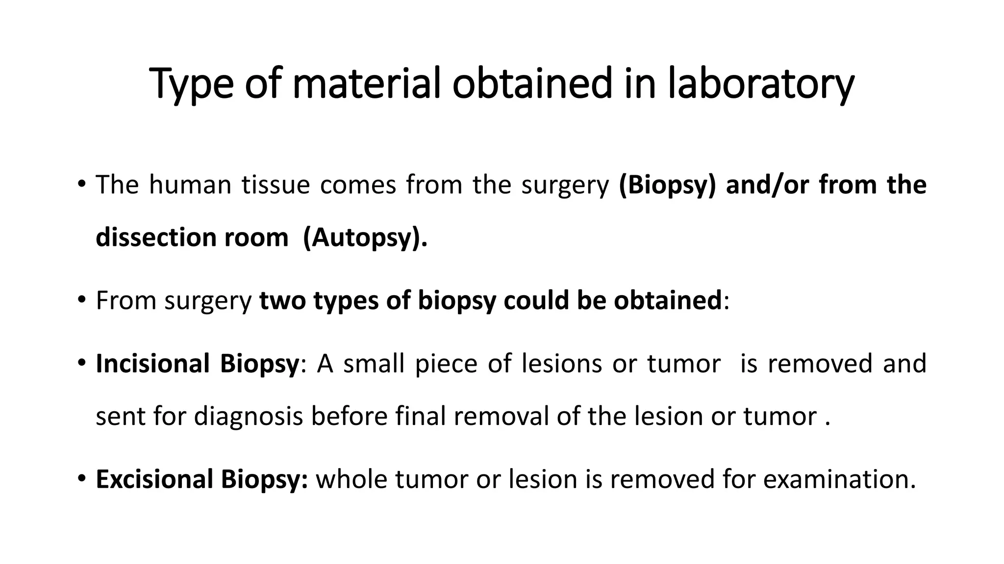 Type of material obtained in laboratory
• The human tissue comes from the surgery (Biopsy) and/or from the
dissection room (Autopsy).
• From surgery two types of biopsy could be obtained:
• Incisional Biopsy: A small piece of lesions or tumor is removed and
sent for diagnosis before final removal of the lesion or tumor .
• Excisional Biopsy: whole tumor or lesion is removed for examination.
 
