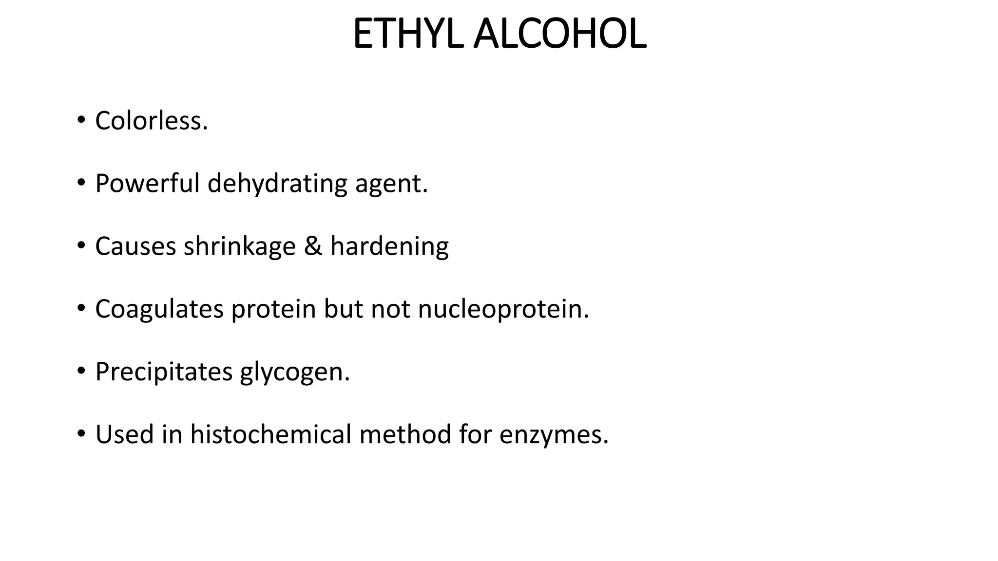 ETHYL ALCOHOL
• Colorless.
• Powerful dehydrating agent.
• Causes shrinkage & hardening
• Coagulates protein but not nucleoprotein.
• Precipitates glycogen.
• Used in histochemical method for enzymes.
 