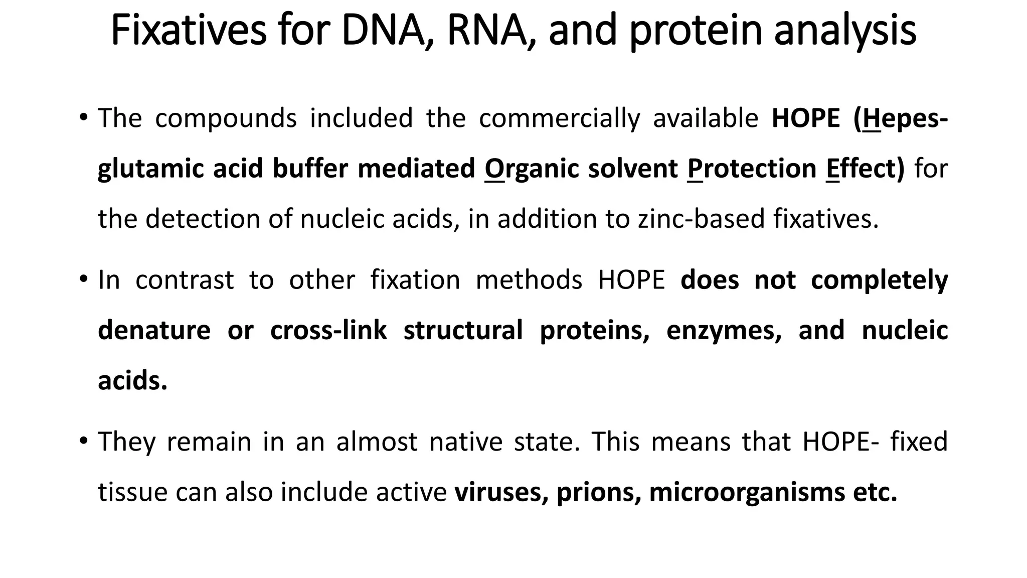 Fixatives for DNA, RNA, and protein analysis
• The compounds included the commercially available HOPE (Hepes-
glutamic acid buffer mediated Organic solvent Protection Effect) for
the detection of nucleic acids, in addition to zinc-based fixatives.
• In contrast to other fixation methods HOPE does not completely
denature or cross-link structural proteins, enzymes, and nucleic
acids.
• They remain in an almost native state. This means that HOPE- fixed
tissue can also include active viruses, prions, microorganisms etc.
 