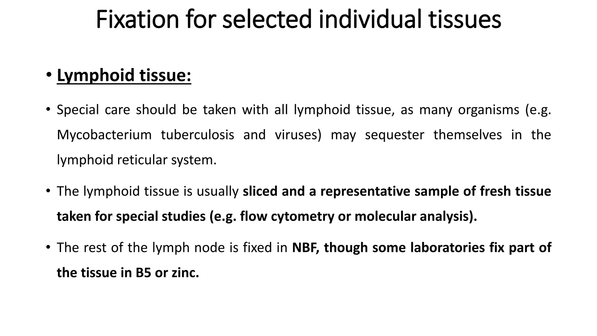 Fixation for selected individual tissues
• Lymphoid tissue:
• Special care should be taken with all lymphoid tissue, as many organisms (e.g.
Mycobacterium tuberculosis and viruses) may sequester themselves in the
lymphoid reticular system.
• The lymphoid tissue is usually sliced and a representative sample of fresh tissue
taken for special studies (e.g. flow cytometry or molecular analysis).
• The rest of the lymph node is fixed in NBF, though some laboratories fix part of
the tissue in B5 or zinc.
 