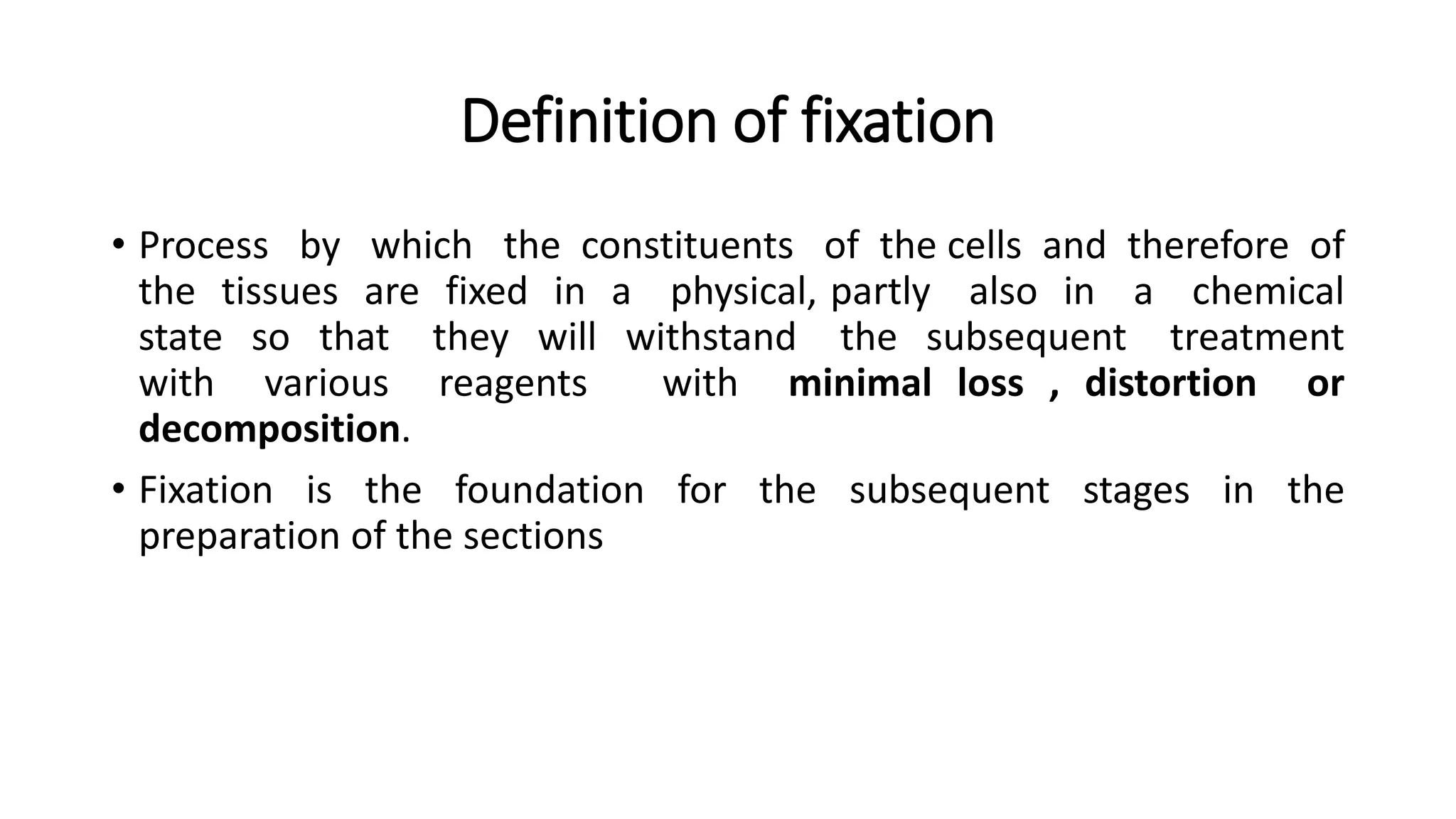 Definition of fixation
• Process by which the constituents of the cells and therefore of
the tissues are fixed in a physical, partly also in a chemical
state so that they will withstand the subsequent treatment
with various reagents with minimal loss , distortion or
decomposition.
• Fixation is the foundation for the subsequent stages in the
preparation of the sections
 