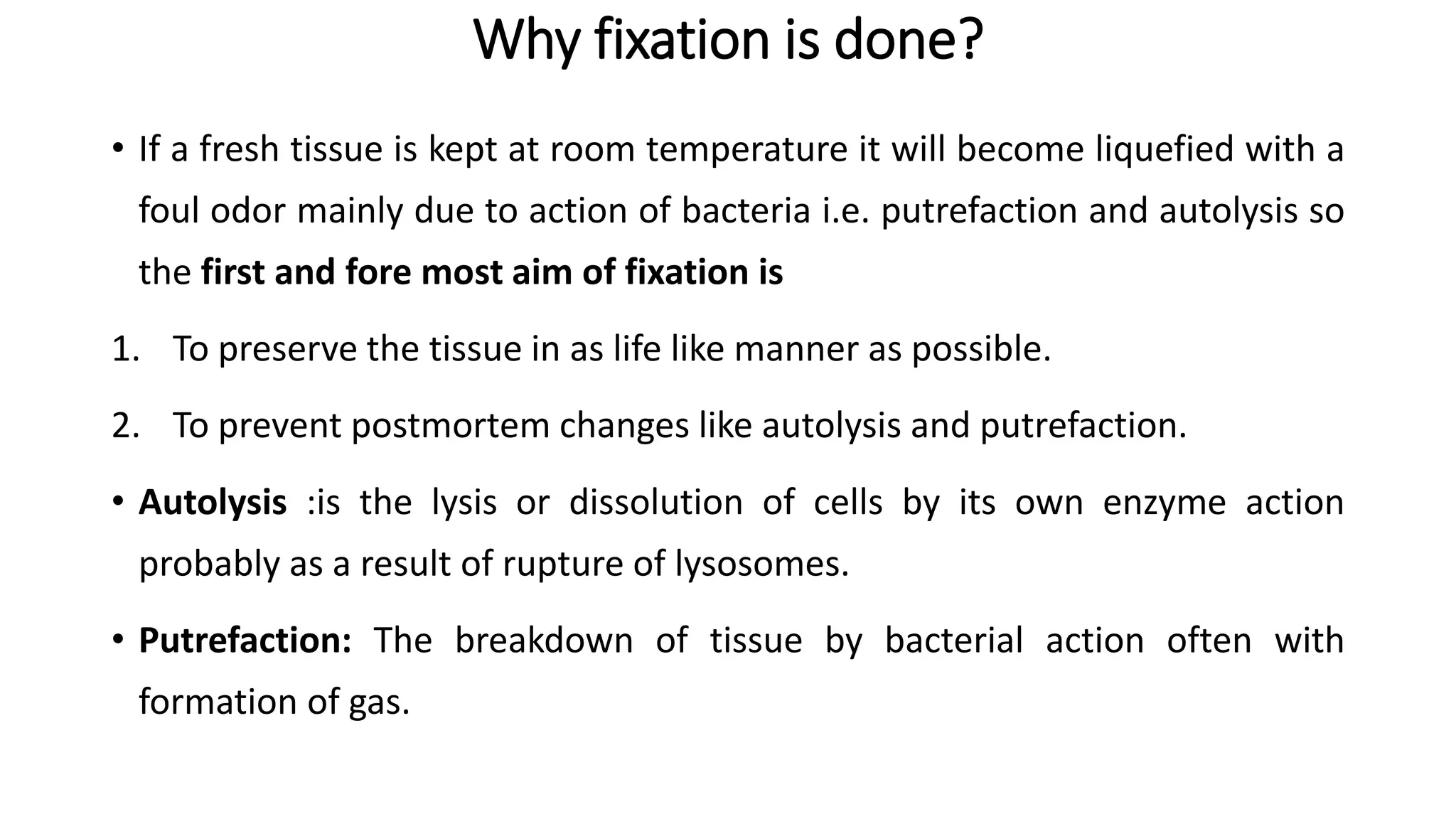 Why fixation is done?
• If a fresh tissue is kept at room temperature it will become liquefied with a
foul odor mainly due to action of bacteria i.e. putrefaction and autolysis so
the first and fore most aim of fixation is
1. To preserve the tissue in as life like manner as possible.
2. To prevent postmortem changes like autolysis and putrefaction.
• Autolysis :is the lysis or dissolution of cells by its own enzyme action
probably as a result of rupture of lysosomes.
• Putrefaction: The breakdown of tissue by bacterial action often with
formation of gas.
 