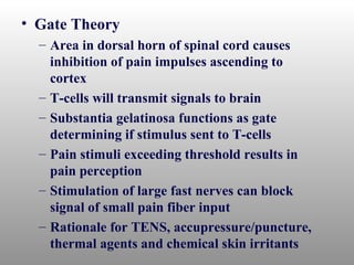 • Gate Theory
  – Area in dorsal horn of spinal cord causes
    inhibition of pain impulses ascending to
    cortex
  – T-cells will transmit signals to brain
  – Substantia gelatinosa functions as gate
    determining if stimulus sent to T-cells
  – Pain stimuli exceeding threshold results in
    pain perception
  – Stimulation of large fast nerves can block
    signal of small pain fiber input
  – Rationale for TENS, accupressure/puncture,
    thermal agents and chemical skin irritants
 